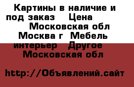 Картины в наличие и под заказ  › Цена ­ 1500-8000 - Московская обл., Москва г. Мебель, интерьер » Другое   . Московская обл.